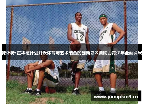 德怀特·霍华德计划开设体育与艺术结合的创新夏令营助力青少年全面发展 德怀特·霍华德计划开设体育与艺术结合的创新夏令营助力青少年全面发展